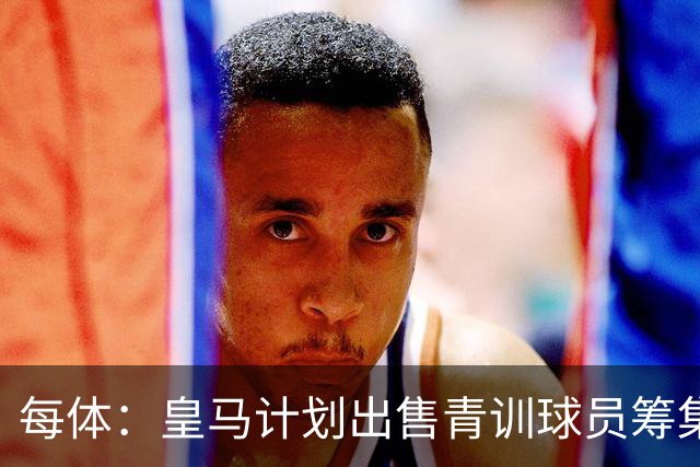 每体：皇马计划出售青训球员筹集6000万欧，贡萨洛等人可能离队